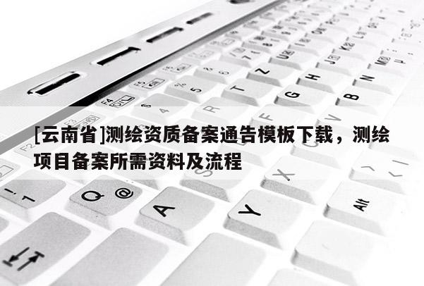 [云南省]测绘资质备案通告模板下载，测绘项目备案所需资料及流程