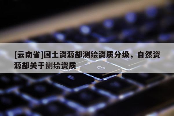 [云南省]国土资源部测绘资质分级，自然资源部关于测绘资质