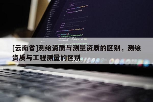 [云南省]测绘资质与测量资质的区别，测绘资质与工程测量的区别