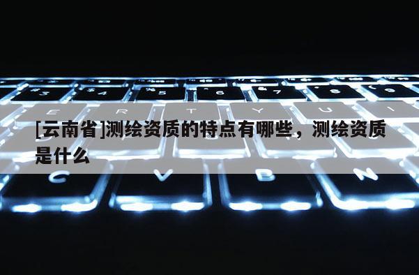 [云南省]测绘资质的特点有哪些，测绘资质是什么