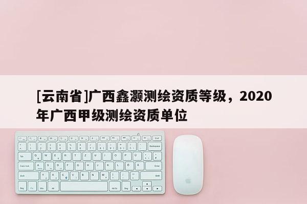 [云南省]广西鑫灏测绘资质等级，2020年广西甲级测绘资质单位