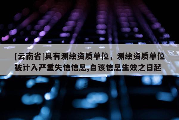 [云南省]具有测绘资质单位，测绘资质单位被计入严重失信信息,自该信息生效之日起