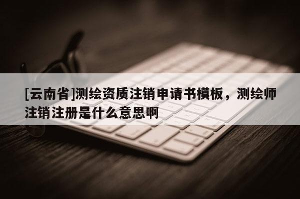[云南省]测绘资质注销申请书模板，测绘师注销注册是什么意思啊