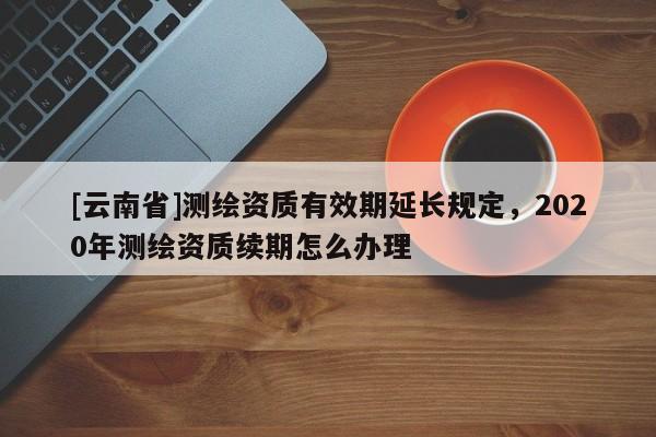 [云南省]测绘资质有效期延长规定，2020年测绘资质续期怎么办理