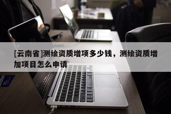 [云南省]测绘资质增项多少钱，测绘资质增加项目怎么申请