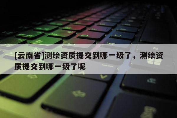 [云南省]测绘资质提交到哪一级了，测绘资质提交到哪一级了呢