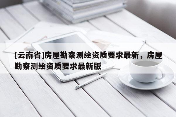 [云南省]房屋勘察测绘资质要求最新，房屋勘察测绘资质要求最新版