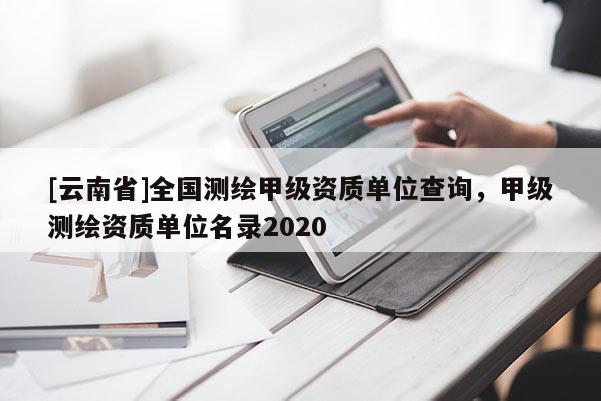 [云南省]全国测绘甲级资质单位查询，甲级测绘资质单位名录2020
