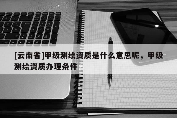 [云南省]甲级测绘资质是什么意思呢，甲级测绘资质办理条件