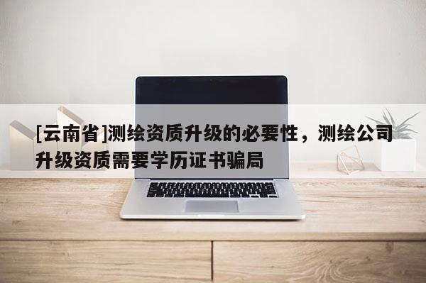 [云南省]测绘资质升级的必要性，测绘公司升级资质需要学历证书骗局