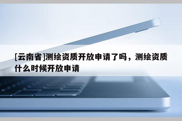 [云南省]测绘资质开放申请了吗，测绘资质什么时候开放申请