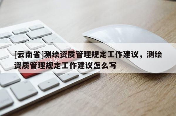 [云南省]测绘资质管理规定工作建议，测绘资质管理规定工作建议怎么写