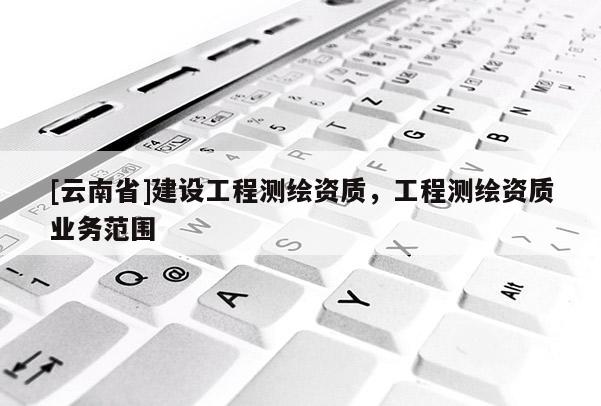 [云南省]建设工程测绘资质，工程测绘资质业务范围