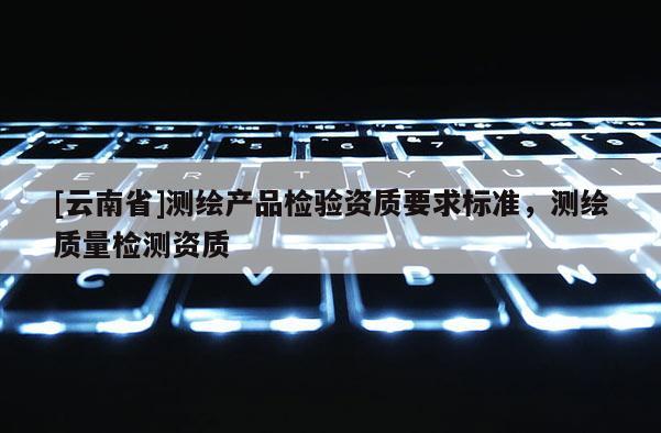 [云南省]测绘产品检验资质要求标准，测绘质量检测资质