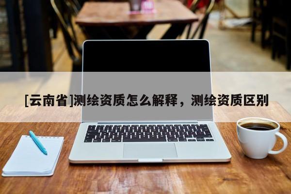 [云南省]测绘资质怎么解释，测绘资质区别