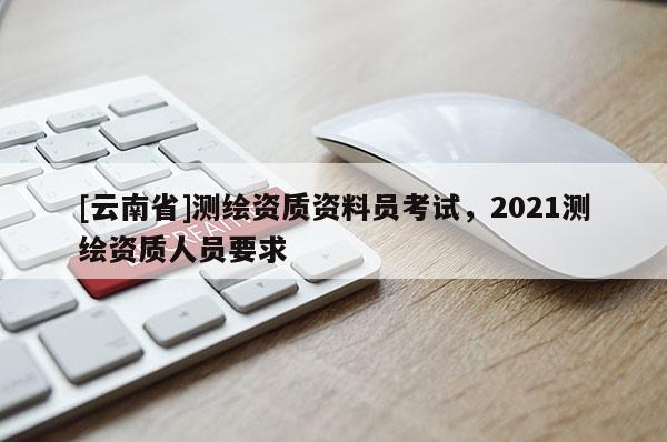 [云南省]测绘资质资料员考试，2021测绘资质人员要求