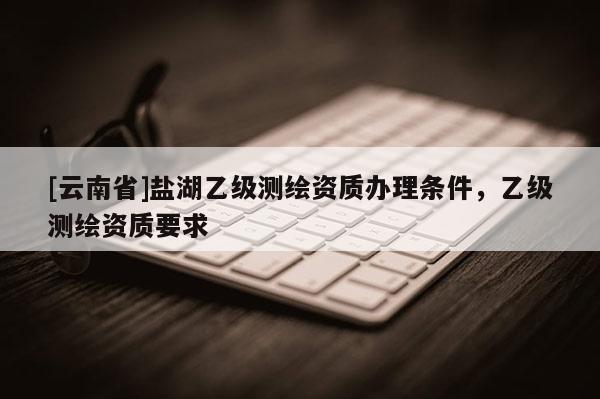 [云南省]盐湖乙级测绘资质办理条件，乙级测绘资质要求