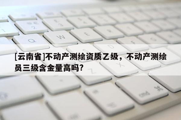 [云南省]不动产测绘资质乙级，不动产测绘员三级含金量高吗?