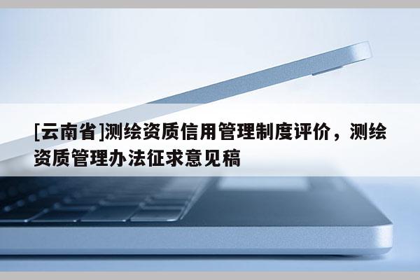 [云南省]测绘资质信用管理制度评价，测绘资质管理办法征求意见稿