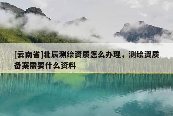 [云南省]北辰测绘资质怎么办理，测绘资质备案需要什么资料