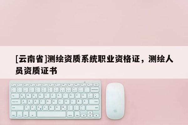 [云南省]测绘资质系统职业资格证，测绘人员资质证书
