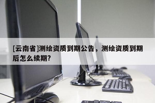 [云南省]测绘资质到期公告，测绘资质到期后怎么续期?