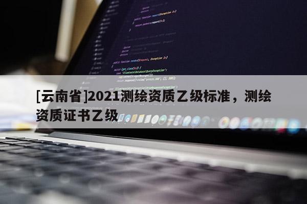 [云南省]2021测绘资质乙级标准，测绘资质证书乙级