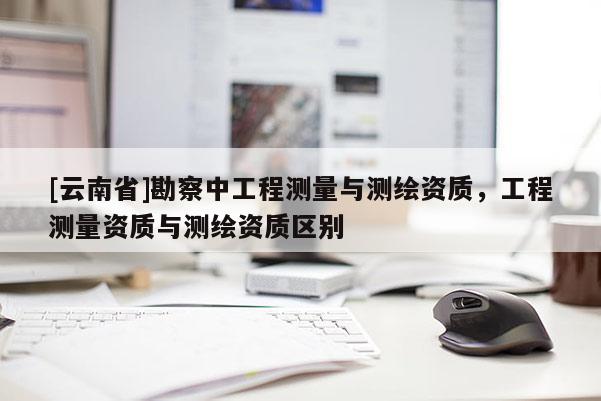 [云南省]勘察中工程测量与测绘资质，工程测量资质与测绘资质区别