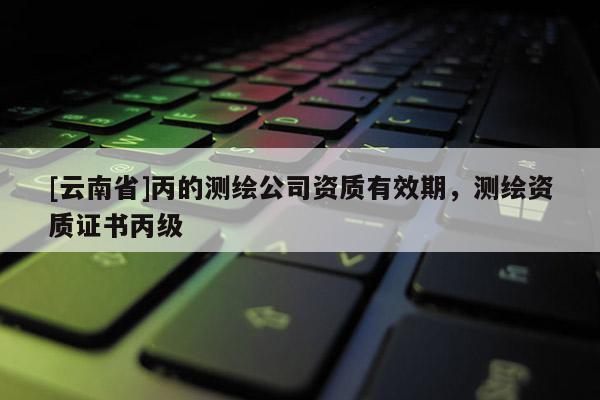[云南省]丙的测绘公司资质有效期，测绘资质证书丙级