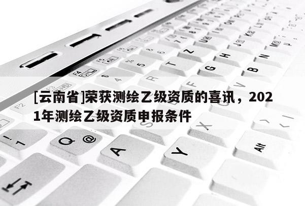 [云南省]荣获测绘乙级资质的喜讯，2021年测绘乙级资质申报条件