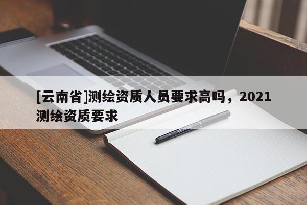 [云南省]测绘资质人员要求高吗，2021测绘资质要求