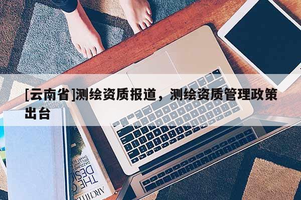 [云南省]测绘资质报道，测绘资质管理政策出台