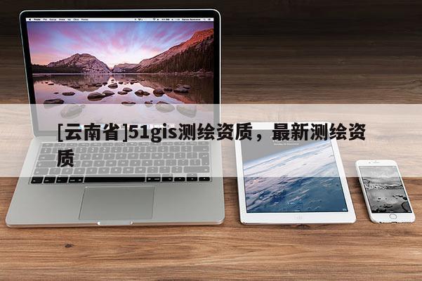 [云南省]51gis测绘资质，最新测绘资质