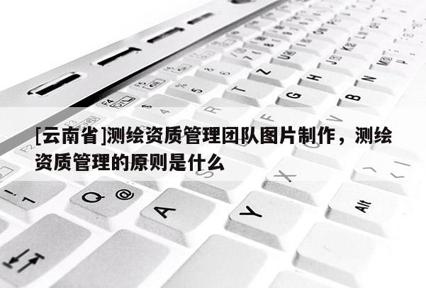 [云南省]测绘资质管理团队图片制作，测绘资质管理的原则是什么