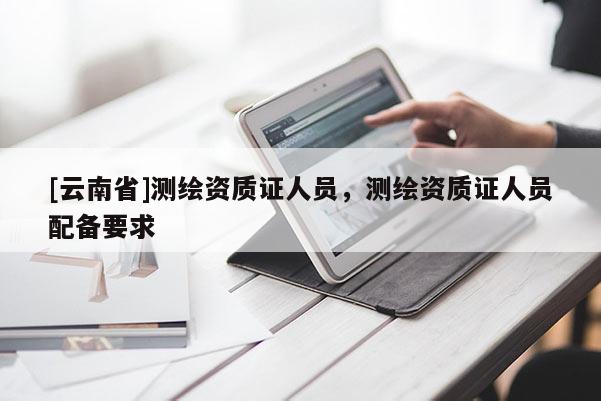 [云南省]测绘资质证人员，测绘资质证人员配备要求