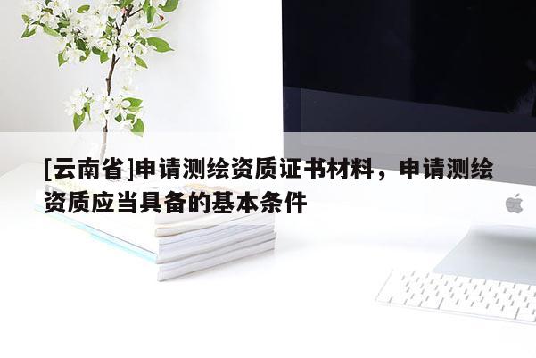 [云南省]申请测绘资质证书材料，申请测绘资质应当具备的基本条件