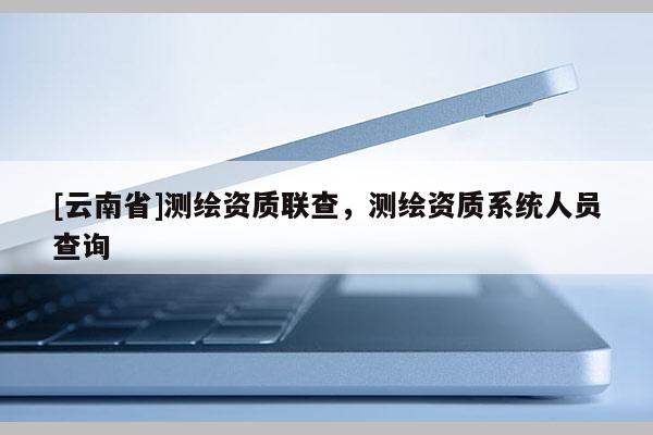 [云南省]测绘资质联查，测绘资质系统人员查询
