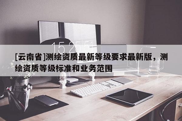 [云南省]测绘资质最新等级要求最新版，测绘资质等级标准和业务范围