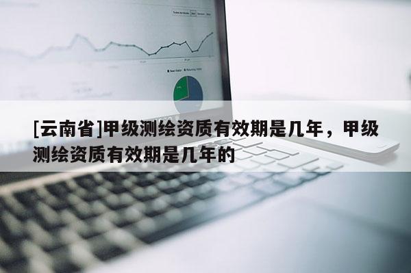 [云南省]甲级测绘资质有效期是几年，甲级测绘资质有效期是几年的