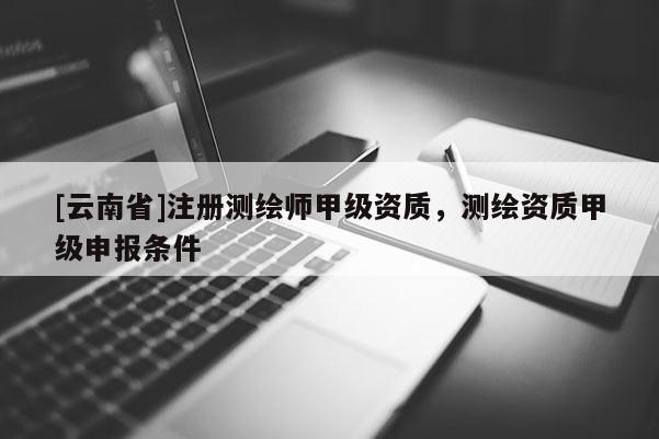 [云南省]注册测绘师甲级资质，测绘资质甲级申报条件