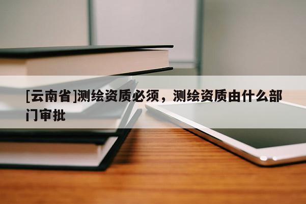 [云南省]测绘资质必须，测绘资质由什么部门审批