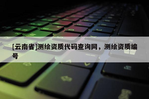 [云南省]测绘资质代码查询网，测绘资质编号