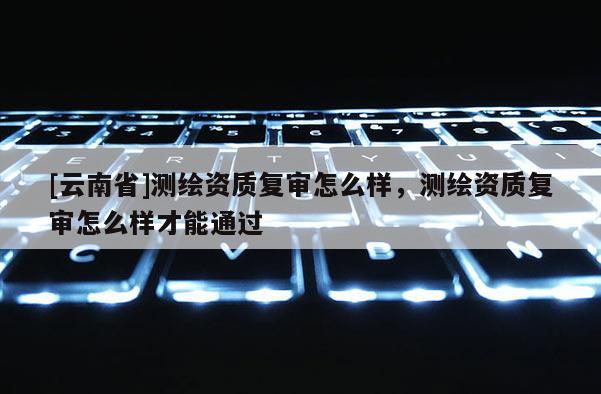 [云南省]测绘资质复审怎么样，测绘资质复审怎么样才能通过