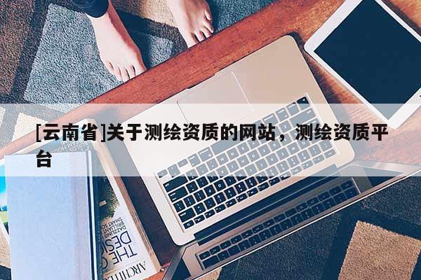 [云南省]关于测绘资质的网站，测绘资质平台