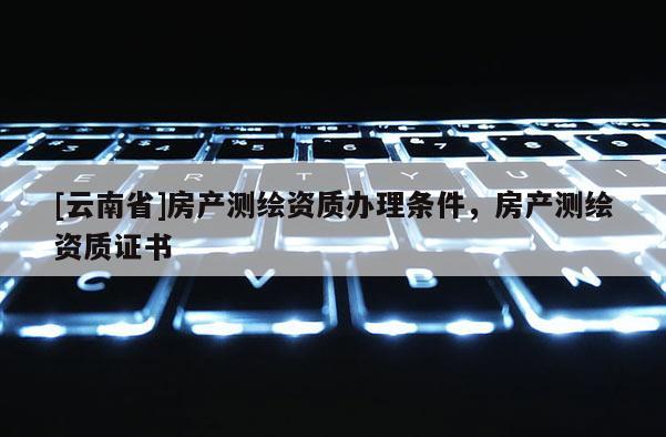 [云南省]房产测绘资质办理条件，房产测绘资质证书