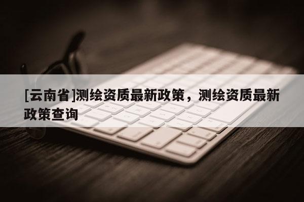 [云南省]测绘资质最新政策，测绘资质最新政策查询