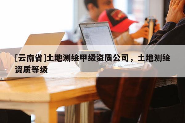 [云南省]土地测绘甲级资质公司，土地测绘资质等级