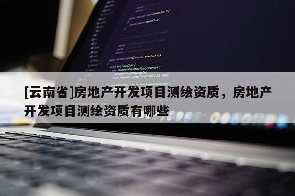 [云南省]房地产开发项目测绘资质，房地产开发项目测绘资质有哪些