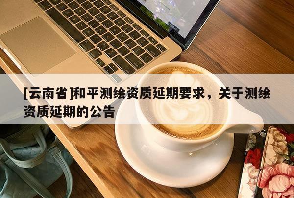[云南省]和平测绘资质延期要求，关于测绘资质延期的公告