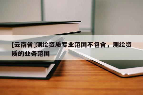 [云南省]测绘资质专业范围不包含，测绘资质的业务范围
